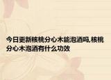 今日更新核桃分心木能泡酒吗,核桃分心木泡酒有什么功效