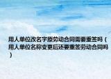用人单位改名字原劳动合同需要重签吗（用人单位名称变更后还要重签劳动合同吗）