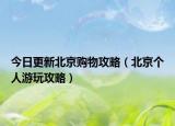 今日更新北京购物攻略（北京个人游玩攻略）