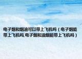 电子烟和烟油可以带上飞机吗（电子烟能带上飞机吗,电子烟和油烟能带上飞机吗）