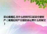 诉讼离婚后,在什么时间可以起诉分割财产（离婚后财产分割的诉讼费什么时候交）