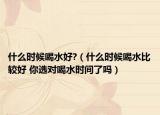 什么时候喝水好?（什么时候喝水比较好 你选对喝水时间了吗）