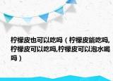 柠檬皮也可以吃吗（柠檬皮能吃吗,柠檬皮可以吃吗,柠檬皮可以泡水喝吗）