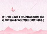 什么水果有毒性（常见的有毒水果如何鉴别,常吃的水果选不好竟然比砒霜还要毒）
