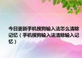 今日更新手机搜狗输入法怎么清除记忆（手机搜狗输入法清除输入记忆）