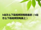 b站怎么下载视频到相册最新（b站怎么下载视频到电脑上）