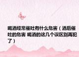喝酒经常催吐有什么危害（酒后催吐的危害 喝酒的这几个误区别再犯了）