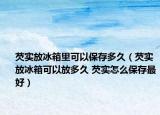 芡实放冰箱里可以保存多久（芡实放冰箱可以放多久 芡实怎么保存最好）