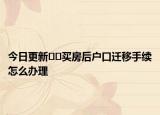 今日更新﻿﻿买房后户口迁移手续怎么办理