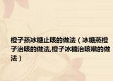 橙子蒸冰糖止咳的做法（冰糖蒸橙子治咳的做法,橙子冰糖治咳嗽的做法）