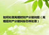 如何处理离婚时财产分割问题（离婚后财产分割纠纷怎样处理）