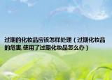 过期的化妆品应该怎样处理（过期化妆品的危害,使用了过期化妆品怎么办）