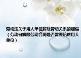 劳动法关于用人单位解除劳动关系的赔偿（劳动者解除劳动合同是否需要赔偿用人单位）