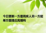 今日更新一方是残疾人另一方能单方面提出离婚吗