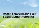 公积金可不可以贷款安置房（请问下安置房可以住房公积金贷款吗）