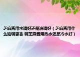 芝麻酱用水调好还是油调好（芝麻酱用什么油调更香 调芝麻酱用热水还是冷水好）