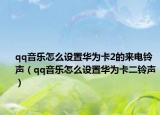 qq音乐怎么设置华为卡2的来电铃声（qq音乐怎么设置华为卡二铃声）