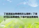 丁香茶能治胃病吗怎么用啊（丁香叶可以治胃病吗,丁香叶能治胃病吗）