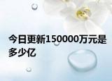 今日更新150000万元是多少亿