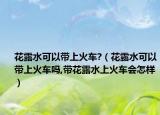 花露水可以带上火车?（花露水可以带上火车吗,带花露水上火车会怎样）