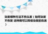 染发哪种方法不伤头发（如何染发不伤发 这样做可以降低染发的危害）