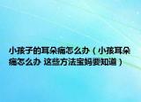 小孩子的耳朵痛怎么办（小孩耳朵痛怎么办 这些方法宝妈要知道）