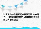 别人送我一个旧笔记本联想天翼100a玩三一2卡不行我想问怎么处理这款笔记本能玩大型游戏吗
