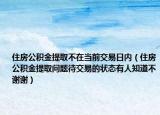 住房公积金提取不在当前交易日内（住房公积金提取问题待交易的状态有人知道不谢谢）