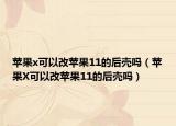 苹果x可以改苹果11的后壳吗（苹果X可以改苹果11的后壳吗）
