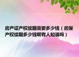 房产证产权续期需要多少钱（房屋产权续期多少钱呢有人知道吗）