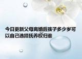 今日更新父母离婚后孩子多少岁可以自己选择抚养权归谁