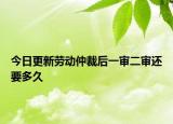 今日更新劳动仲裁后一审二审还要多久