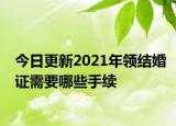今日更新2021年领结婚证需要哪些手续
