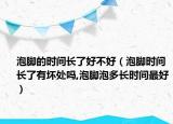 泡脚的时间长了好不好（泡脚时间长了有坏处吗,泡脚泡多长时间最好）