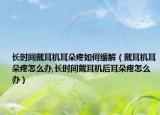 长时间戴耳机耳朵疼如何缓解（戴耳机耳朵疼怎么办,长时间戴耳机后耳朵疼怎么办）