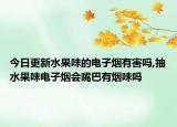 今日更新水果味的电子烟有害吗,抽水果味电子烟会嘴巴有烟味吗