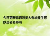 今日更新非师范类大专毕业生可以当名老师吗