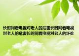 长时间看电视对老人的危害长时间看电视对老人的危害长时间看电视对老人的坏处