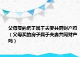 父母买的房子属于夫妻共同财产吗（父母买的房子属于夫妻共同财产吗）