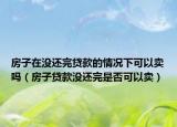 房子在没还完贷款的情况下可以卖吗（房子贷款没还完是否可以卖）