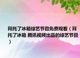 拜托了冰箱综艺节目免费观看（拜托了冰箱 腾讯视频出品的综艺节目）
