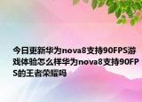 今日更新华为nova8支持90FPS游戏体验怎么样华为nova8支持90FPS的王者荣耀吗