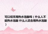 可以经常用热水泡脚吗（什么人不能热水泡脚 什么人适合用热水泡脚）