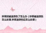 炒菜时被油烫伤了怎么办（炒菜被油烫伤怎么处理,炒菜油烫伤后怎么处理）