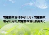 发霉的蚊香可不可以用（发霉的蚊香可以用吗,发霉的蚊香还能用吗）