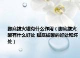 脚底拔火罐有什么作用（脚底拔火罐有什么好处 脚底拔罐的好处和坏处）