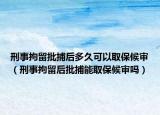 刑事拘留批捕后多久可以取保候审（刑事拘留后批捕能取保候审吗）