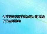 今日更新复婚手续如何办理(离婚了还能复婚吗)