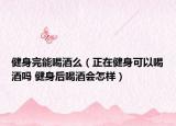 健身完能喝酒么（正在健身可以喝酒吗 健身后喝酒会怎样）