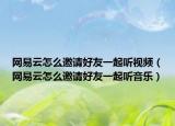 网易云怎么邀请好友一起听视频（网易云怎么邀请好友一起听音乐）